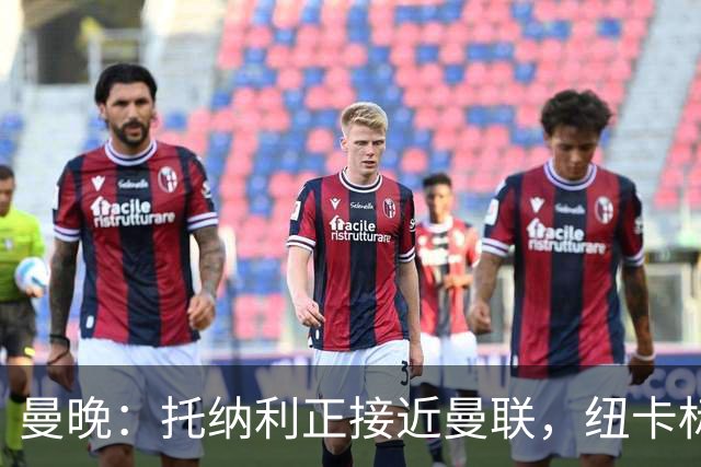 曼晚：托纳利正接近曼联，纽卡标价8700万英镑 红魔未明确拒绝
